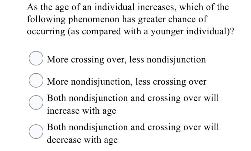 As the age of an individual increases, which of the
following phenomenon has greater chance of
occurring (as compared with a younger individual)?
More crossing over, less nondisjunction
More nondisjunction, less crossing over
Both nondisjunction and crossing over will
increase with age
Both nondisjunction and crossing over will
decrease with age
