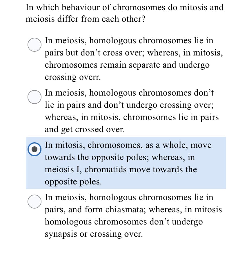 In which behaviour of chromosomes do mitosis and
meiosis differ from each other?
In meiosis, homologous chromosomes lie in
pairs but don't cross over; whereas, in mitosis,
chromosomes remain separate and undergo
crossing overr.
In meiosis, homologous chromosomes don’t
lie in pairs and don't undergo crossing over;
whereas, in mitosis, chromosomes lie in pairs
and get crossed over.
In mitosis, chromosomes, as a whole, move
towards the opposite poles; whereas, in
meiosis I, chromatids move towards the
opposite poles.
In meiosis, homologous chromosomes lie in
pairs, and form chiasmata; whereas, in mitosis
homologous chromosomes dont undergo
synapsis or crossing over.
