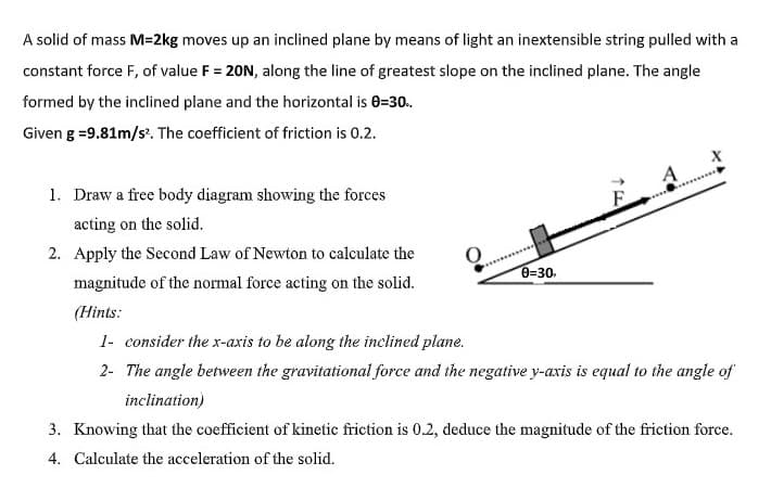 A solid of mass M=2kg moves up an inclined plane by means of light an inextensible string pulled with a
constant force F, of value F = 20N, along the line of greatest slope on the inclined plane. The angle
formed by the inclined plane and the horizontal is 0=30.
Given g =9.81m/s?. The coefficient of friction is 0.2.
1. Draw a free body diagram showing the forces
.....
acting on the solid.
2. Apply the Second Law of Newton to calculate the
magnitude of the normal force acting on the solid.
0-30.
(Hints:
1- consider the x-axis to be along the inclined plane.
2- The angle between the gravitational force and the negative y-axis is equal to the angle of
inclination)
3. Knowing that the coefficient of kinetic friction is 0.2, deduce the magnitude of the friction force.
4. Calculate the acceleration of the solid.
