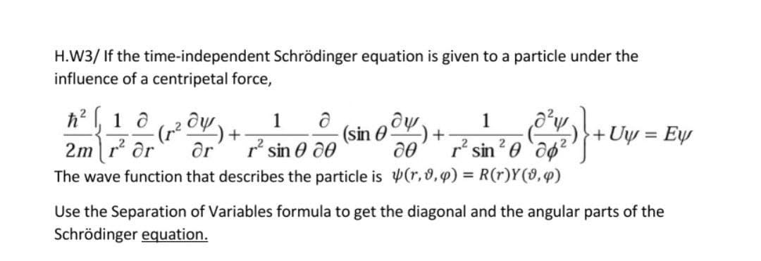 H.W3/ If the time-independent Schrödinger equation is given to a particle under the
influence of a centripetal force,
h2 , 1 a
(r2.
2m r or
1
1
(sin 0
r' sin e 00
r² sin?0 `dg²
+ Uy = Ew
The wave function that describes the particle is Þ(r,8,p) = R(r)Y(9,4)
Use the Separation of Variables formula to get the diagonal and the angular parts of the
Schrödinger equation.
