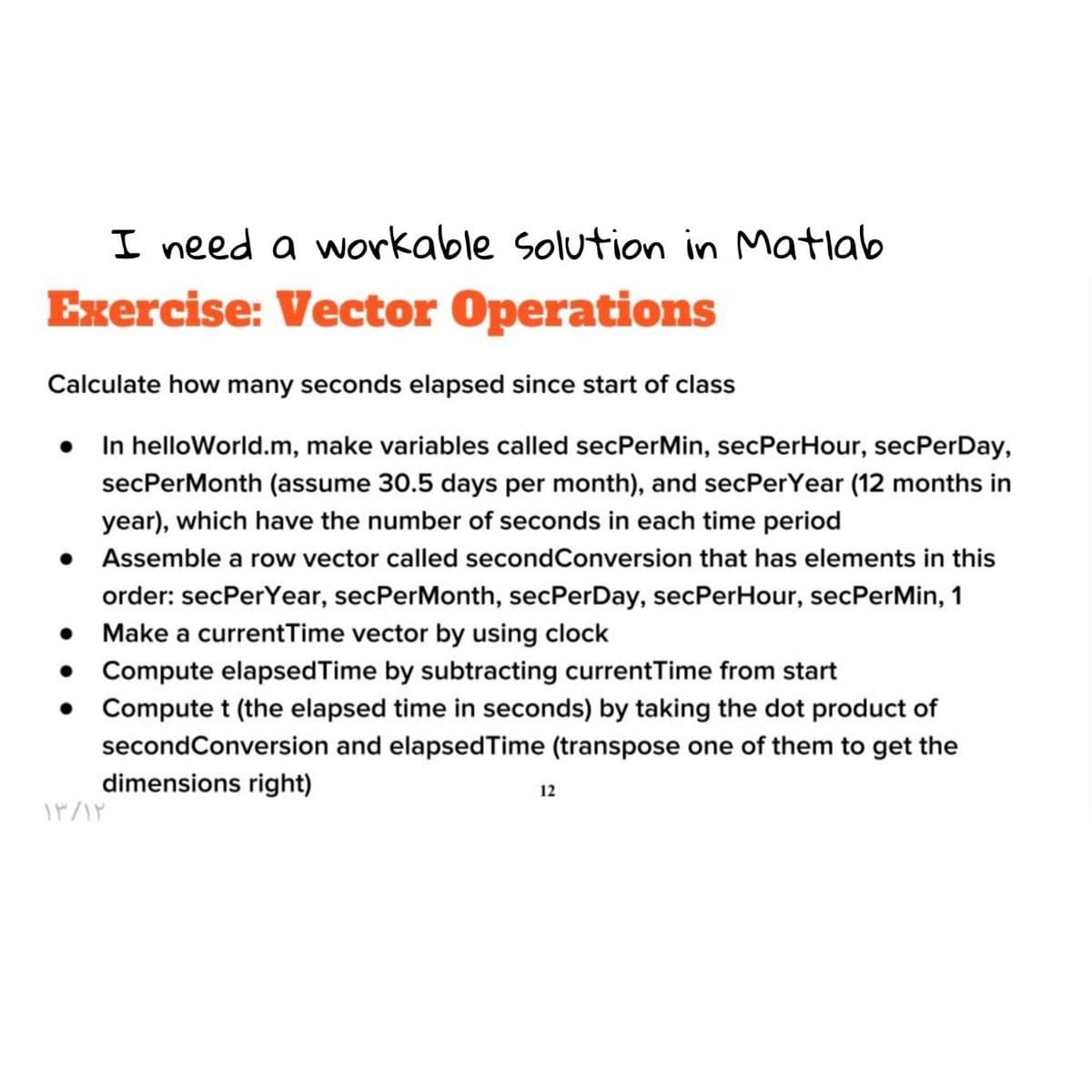 I need a workable Solution in Matlab
Exercise: Vector Operations
Calculate how many seconds elapsed since start of class
• In helloWorld.m, make variables called secPerMin, secPerHour, secPerDay,
secPerMonth (assume 30.5 days per month), and secPerYear (12 months in
year), which have the number of seconds in each time period
Assemble a row vector called secondConversion that has elements in this
order: secPerYear, secPerMonth, secPerDay, secPerHour, secPerMin, 1
Make a currentTime vector by using clock
Compute elapsedTime by subtracting currentTime from start
Compute t (the elapsed time in seconds) by taking the dot product of
secondConversion and elapsedTime (transpose one of them to get the
dimensions right)
12
