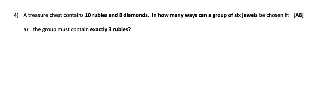 4) A treasure chest contains 10 rubies and 8 diamonds. In how many ways can a group of six jewels be chosen if: [A8]
a) the group must contain exactly 3 rubies?
