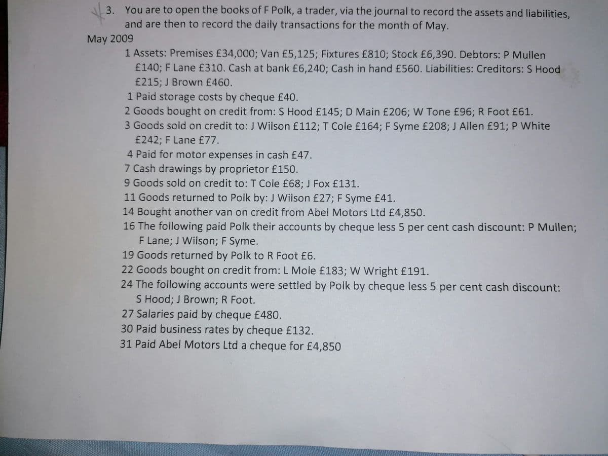 3. You are to open the books of F Polk, a trader, via the journal to record the assets and liabilities,
and are then to record the daily transactions for the month of May.
May 2009
1 Assets: Premises £34,000; Van £5,125; Fixtures £810; Stock £6,390. Debtors: P Mullen
£140; F Lane £310. Cash at bank £6,240; Cash in hand £560. Liabilities: Creditors: S Hood
£215; J Brown £460.
1 Paid storage costs by cheque £40.
2 Goods bought on credit from: S Hood £145; D Main £206; W Tone £96; R Foot £61.
3 Goods sold on credit to: J Wilson £112; T Cole £164; F Syme £208; J Allen £91; P White
£242; F Lane £77.
4 Paid for motor expenses in cash £47.
7 Cash drawings by proprietor £150.
9 Goods sold on credit to:T Cole £68; J Fox £131.
11 Goods returned to Polk by: J Wilson £27; F Syme £41.
14 Bought another van on credit from Abel Motors Ltd £4,850.
16 The following paid Polk their accounts by cheque less 5 per cent cash discount: P Mullen;
F Lane; J Wilson; F Syme.
19 Goods returned by Polk to R Foot £6.
22 Goods bought on credit from: L Mole £183; W Wright £191.
24 The following accounts were settled by Polk by cheque less 5 per cent cash discount:
S Hood; J Brown; R Foot.
27 Salaries paid by cheque £480.
30 Paid business rates by cheque £132.
31 Paid Abel Motors Ltd a cheque for £4,850
