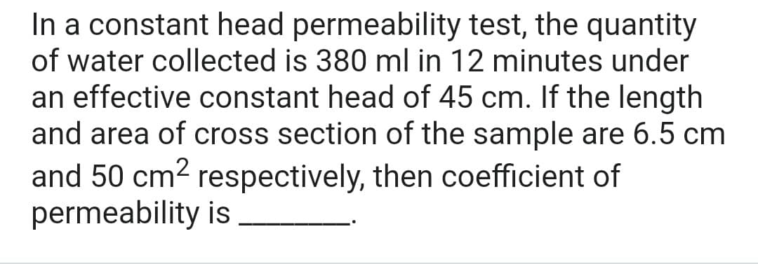 In a constant head permeability test, the quantity
of water collected is 380 ml in 12 minutes under
an effective constant head of 45 cm. If the length
and area of cross section of the sample are 6.5 cm
and 50 cm² respectively, then coefficient of
permeability is