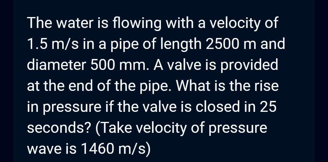The water is flowing with a velocity of
1.5 m/s in a pipe of length 2500 m and
diameter 500 mm. A valve is provided
at the end of the pipe. What is the rise
in pressure if the valve is closed in 25
seconds? (Take velocity of pressure
wave is 1460 m/s)