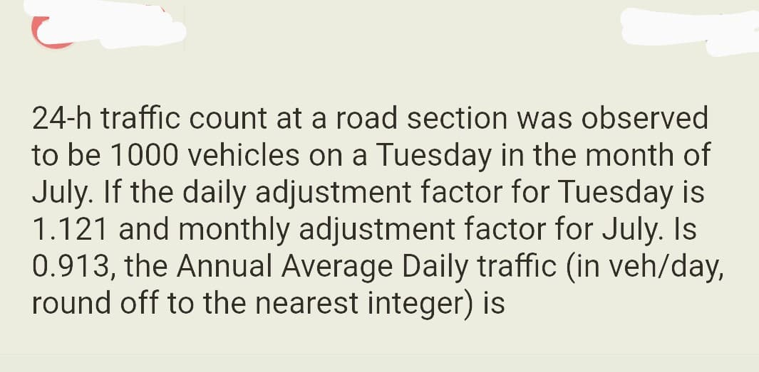 24-h traffic count at a road section was observed
to be 1000 vehicles on a Tuesday in the month of
July. If the daily adjustment factor for Tuesday is
1.121 and monthly adjustment factor for July. Is
0.913, the Annual Average Daily traffic (in veh/day,
round off to the nearest integer) is