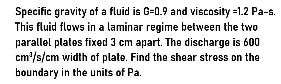 Specific gravity of a fluid is G=0.9 and viscosity -1.2 Pa-s.
This fluid flows in a laminar regime between the two
parallel plates fixed 3 cm apart. The discharge is 600
cm³/s/cm width of plate. Find the shear stress on the
boundary in the units of Pa.