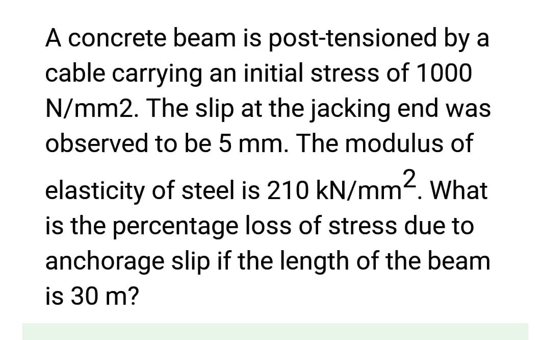 A concrete beam is post-tensioned by a
cable carrying an initial stress of 1000
N/mm2. The slip at the jacking end was
observed to be 5 mm. The modulus of
elasticity of steel is 210 kN/mm². What
is the percentage loss of stress due to
anchorage slip if the length of the beam
is 30 m?