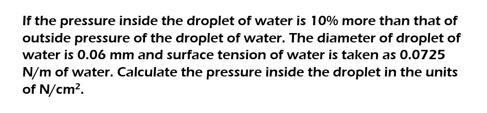 If the pressure inside the droplet of water is 10% more than that of
outside pressure of the droplet of water. The diameter of droplet of
water is 0.06 mm and surface tension of water is taken as 0.0725
N/m of water. Calculate the pressure inside the droplet in the units
of N/cm².