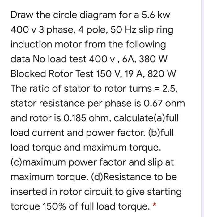 Draw the circle diagram for a 5.6 kw
400 v 3 phase, 4 pole, 50 Hz slip ring
induction motor from the following
data No load test 400 v , 6A, 380 W
Blocked Rotor Test 150 V, 19 A, 820 W
The ratio of stator to rotor turns = 2.5,
stator resistance per phase is 0.67 ohm
and rotor is 0.185 ohm, calculate(a)full
load current and power factor. (b)full
load torque and maximum torque.
(c)maximum power factor and slip at
maximum torque. (d)Resistance to be
inserted in rotor circuit to give starting
torque 150% of full load torque. *
