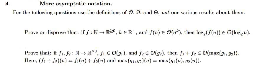 4.
More asymptotic notation.
For the following questions use the definitions of O, N, and e, not our various results about them.
Prove or disprove that: if f: N→ R20, ke R+, and f(n) = O(n), then log₂ (f(n)) = O(log₂n).
Prove that: if f1, f2: N→ R²⁰, f₁ € O(9₁), and f₂ € O(92), then f1 + f2 € O(max(91, 92)).
Here, (f1 + f2)(n) = f(n) + f₂(n) and max(91,92)(n) = max(g₁ (n), 92 (n)).