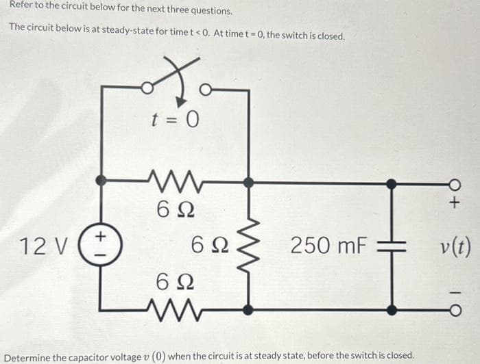 Refer to the circuit below for the next three questions.
The circuit below is at steady-state for time t < 0. At time t=0, the switch is closed.
12 V
+1
So
t = 0
6Ω
6Ω
6Ω
250 mF
Determine the capacitor voltage v (0) when the circuit is at steady state, before the switch is closed.
+
v (t)