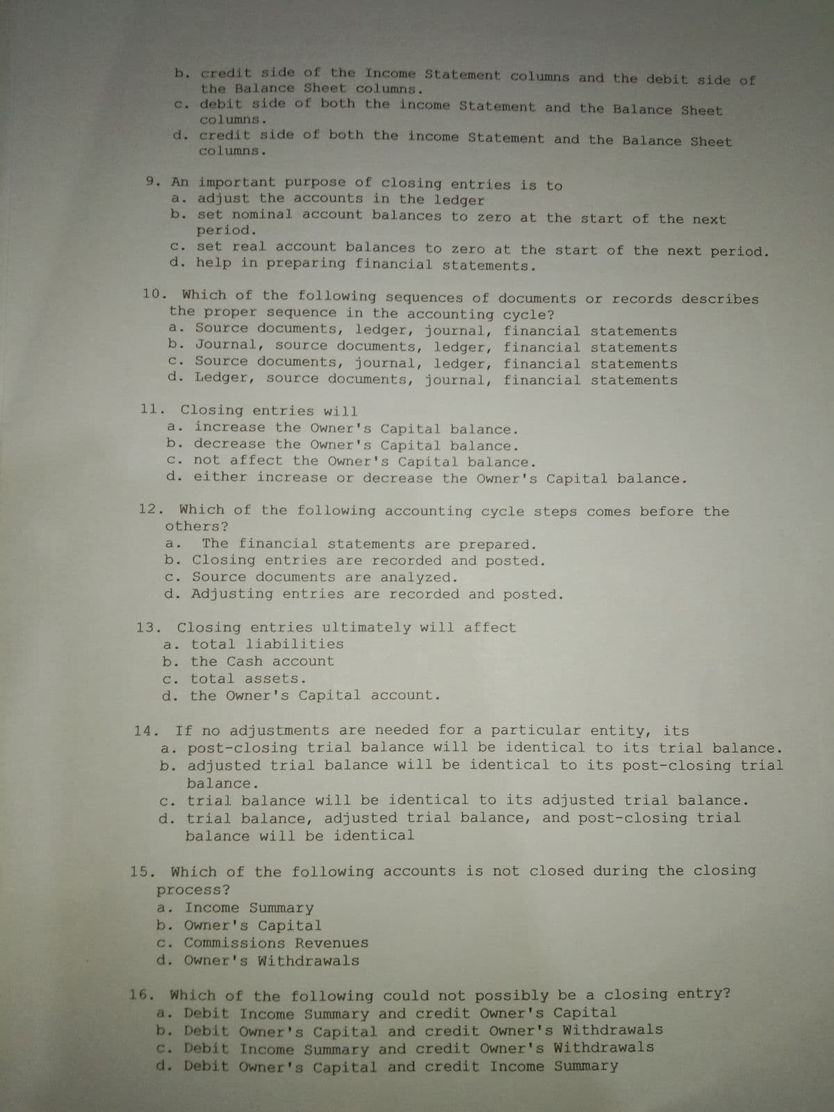 b. credit side of the Income Statement columns and the debit side of
the Balance Sheet columns.
c. debit side of both the income Statement and the Balance Sheet
columns.
d. credit side of both the income Statement and the Balance Sheet
columns.
9. An important purpose of closing entries is to
a. adjust the accounts in the ledger
b. set nominal account balances to zero at the start of the next
period.
c. set real account balances to zero at the start of the next period.
d. help in preparing financial statements.
10.
Which of the following sequences of documents or records describes
the proper sequence in the accounting cycle?
a. Source documents, ledger, journal, financial statements
b. Journal, source documents, ledger, financial statements
C. Source documents, journal, ledger, financial statements
d. Ledger, source documents, journal, financial statements
11. Closing entries will
a. increase the Owner's Capital balance.
b. decrease the Owner's Capital balance.
C. not affect the Owner's Capital balance.
d. either increase or decrease the Owner's Capital balance.
12.
Which of the following accounting cycle steps comes before the
others?
The financial statements are prepared.
b. Closing entries are recorded and posted.
c. Source documents are analyzed.
d. Adjusting entries are recorded and posted.
13. Closing entries ultimately will affect
total liabilities
b. the Cash account
C. total assets.
d. the Owner's Capital account.
If no adjustments are needed for a particular entity, its
a. post-closing trial balance will be identical to its trial balance.
b. adjusted trial balance will be identical to its post-closing trial
14.
balance.
c. trial balance will be identical to its adjusted trial balance.
d. trial balance, adjusted trial balance, and post-closing trial
balance will be identical
15. Which of the following accounts is not closed during the closing
process?
a. Income Summary
b. Owner's Capital
c. Commissions Revenues
d. Owner's Withdrawals
16. Which of the following could not possibly be a closing entry?
a. Debit Income Summary and credit Owner's Capital
b. Debit Owner's Capital and credit Owner's Withdrawals
C. Debit Income Summary and credit Owner's Withdrawals
d. Debit Owner's Capital and credit Income Summary
