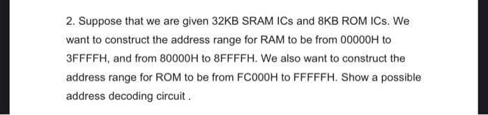 2. Suppose that we are given 32KB SRAM ICs and 8KB ROM ICs. We
want to construct the address range for RAM to be from 00000H to
3FFFFH, and from 80000H to 8FFFFH. We also want to construct the
address range for ROM to be from FC000H to FFFFFH. Show a possible
address decoding circuit.
