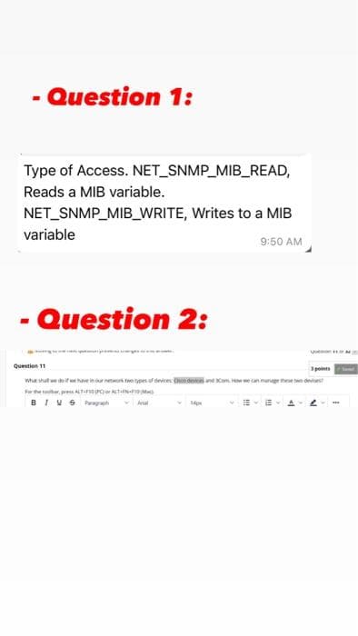 - Question 1:
Type of Access. NET_SNMP_MIB_READ,
Reads a MIB variable.
NET_SNMP_MIB_WRITE, Writes to a MIB
variable
9:50 AM
- Question 2:
Question 11
3points
whar shall we deife haveinrne pesf dee dnnd o
e can.munge thee two devtst
ferthe tatar, pres ALTt-orerTNMa
BIVS Paagh Ara
E- E A
