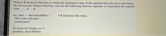 Write a R recursive function to return the maximum value of the attribute from the given data frame.
Do not use pre-defined functions and use the following function signature to implement the required
code..
1: . )
#R function with return
my_funl <- function(dfSda) {
#Do your code here
return(max)
df-read.csv("marks.csv")
print(my_fun1(dfSda)
