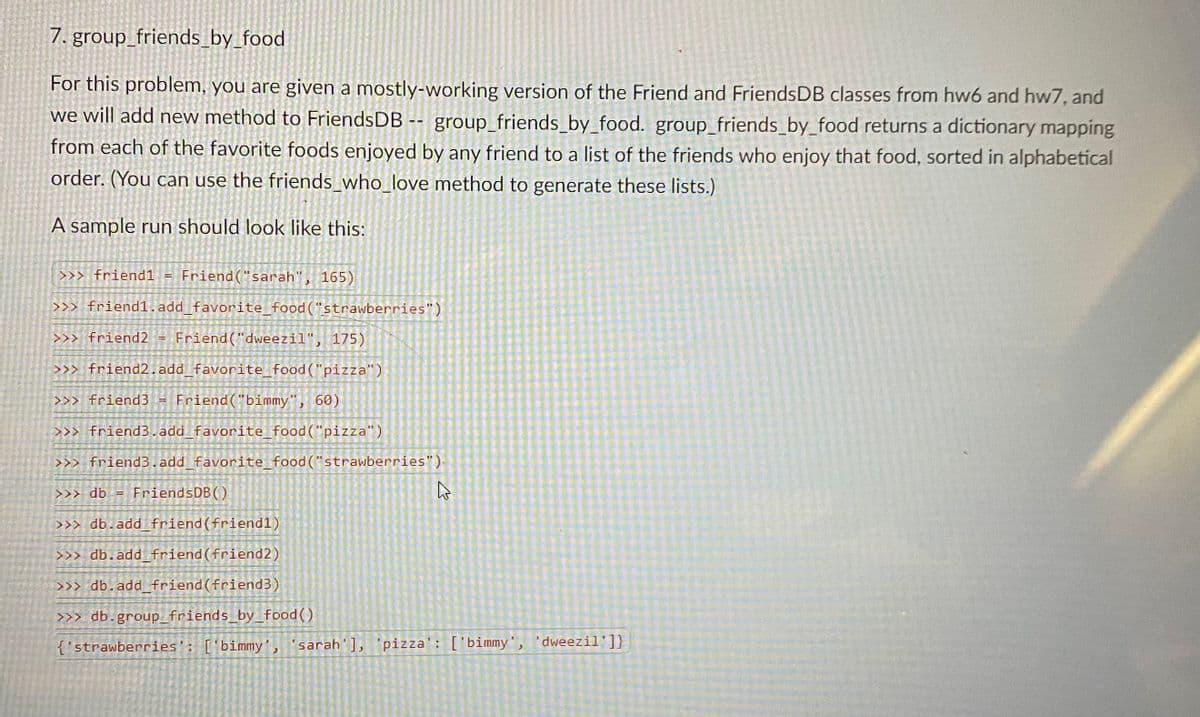 7. group_friends_by_food
For this problem, you are given a mostly-working version of the Friend and FriendsDB classes from hw6 and hw7, and
we will add new method to FriendsDB -- group_friends_by_food. group_friends_by_food returns a dictionary mapping
from each of the favorite foods enjoyed by any friend to a list of the friends who enjoy that food, sorted in alphabetical
order. (You can use the friends_who_love method to generate these lists.)
A sample run should look like this:
>>> friend1 =
Friend("sarah", 165)
>>> friend1.add favorite_food("strawberries")
>>> friend2
Friend("dweezil", 175)
>>> friend2.add_favorite_food("pizza")
>>> friend3
Friend("bimmy", 60)
>>> friend3.add_favorite_food("pizza")
>>> friend3.add favorite_food ("strawberries")
>>> db
FriendsDB()
%3D
>>> db.add_ friend(friend1)
>>> db.add_friend(friend2)
>>>
b.add_friend (friend3)
>>> db.group_friends_by_food()
{'strawberries': ['bimmy', 'sarah'], 'pizza': ['bimmy', 'dweezil']}

