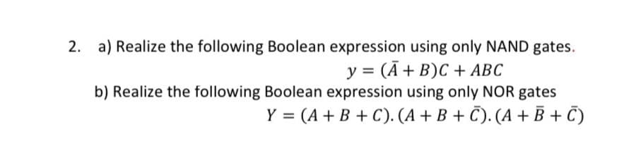 2. a) Realize the following Boolean expression using only NAND gates.
y = (A+ B)C + ABC
b) Realize the following Boolean expression using only NOR gates
Y = (A+B + C). (A +B + C). (A + B + C)
