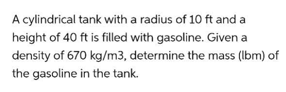 A cylindrical tank with a radius of 10 ft and a
height of 40 ft is filled with gasoline. Given a
density of 670 kg/m3, determine the mass (lbm) of
the gasoline in the tank.