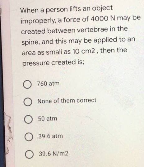 When a person lifts an object
improperly, a force of 4000 N may be
created between vertebrae in the
spine, and this may be applied to an
area as small as 10 cm2, then the
pressure created is;
O 760 atm
о None of them correct
O
50 atm
O 39.6 atm
O
39.6 N/m2