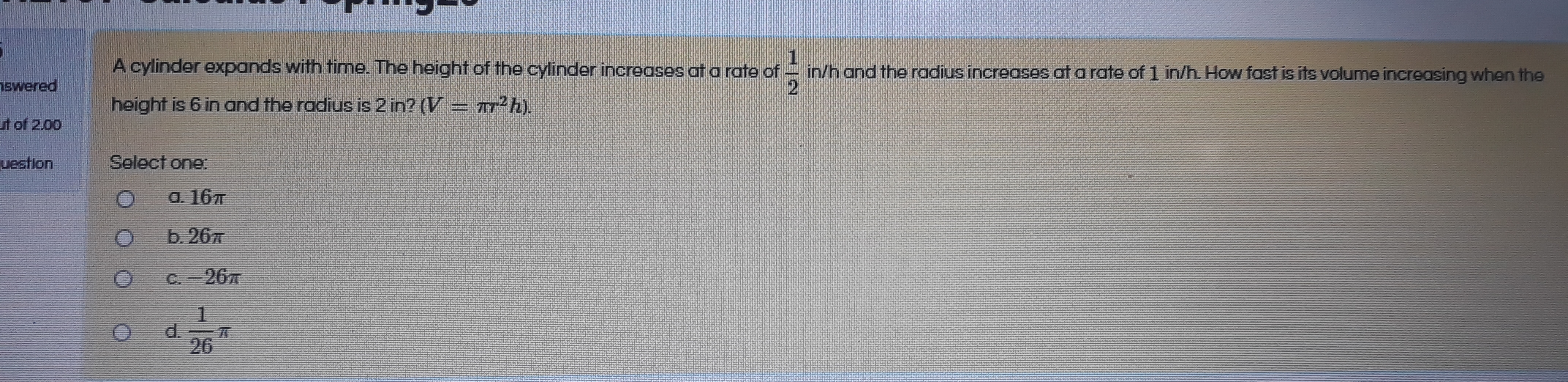 1.
in/h and the radius increases at a rate of 1 in/h. How fast is its volume increasing when the
2.
A cylinder expands with time. The height of the cylinder increases at a rate of
height is 6 in and the radius is 2 in? (V = r²h).
