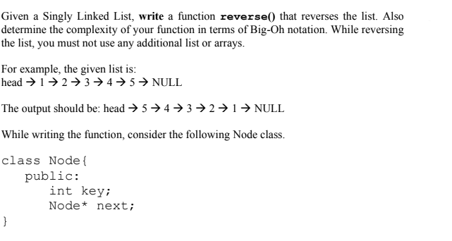 Given a Singly Linked List, write a function reverse() that reverses the list. Also
determine the complexity of your function in terms of Big-Oh notation. While reversing
the list, you must not use any additional list or arrays.
For example, the given list is:
head → 1→2→3→4→ 5→ NULL
The output should be: head → 5→ 4 → 3 → 2→ 1→ NULL
While writing the function, consider the following Node class.
class Node{
public:
int key;
Node* next;
