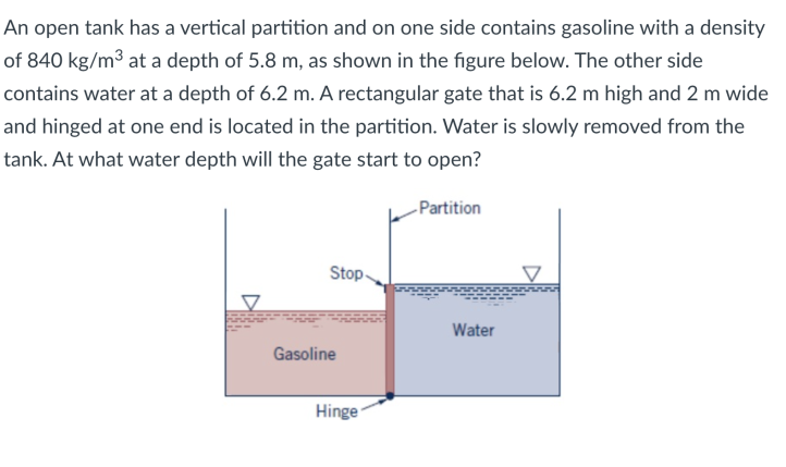 An open tank has a vertical partition and on one side contains gasoline with a density
of 840 kg/m³ at a depth of 5.8 m, as shown in the figure below. The other side
contains water at a depth of 6.2 m. A rectangular gate that is 6.2 m high and 2 m wide
and hinged at one end is located in the partition. Water is slowly removed from the
tank. At what water depth will the gate start to open?
-Partition
Stop-
Water
Gasoline
Hinge
