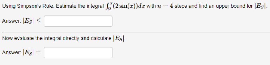 Using Simpson's Rule: Estimate the integral (2 sin(x))dx with n=4 steps and find an upper bound for |Es-
%3D
Answer: |Es| <
Now evaluate the integral directly and calculate |Es|.
Answer: Es

