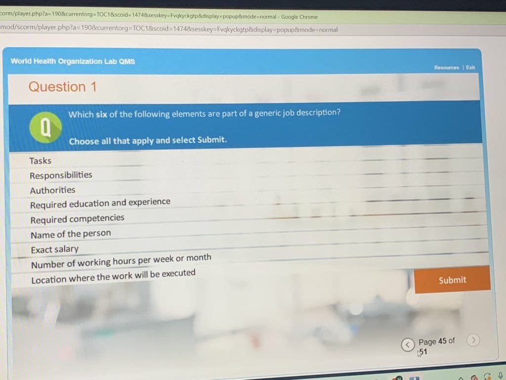 Corm/player.php?a=190&currentorg-TOC1&scoid=1474&sesskey=Fvqkyckgtp&display-popup&mode=normal - Google Chrome
mod/scorm/player.php?a=190&currentorg-TOC1&scoid=1474&sesskey=Fvqkyckgtp&display-popup&mode=normal
World Health Organization Lab QMS
Question 1
Q
Tasks
Which six of the following elements are part of a generic job description?
Choose all that apply and select Submit.
Responsibilities
Authorities
Required education and experience
Required competencies
Name of the person
Exact salary
Number of working hours per week or month
Location where the work will be executed
<
Resources Exit
Submit
Page 45 of
51