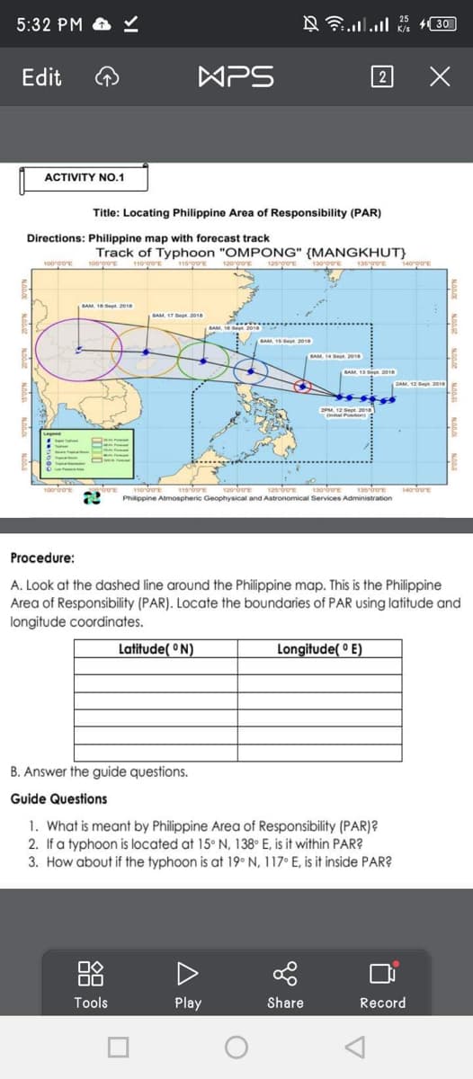 5:32 PM
Edit
ACTIVITY NO.1
100 0/0
Directions: Philippine map with forecast track
100'00″E
MPS
Title: Locating Philippine Area of Responsibility (PAR)
SAM 15 Sept 2018
Track of Typhoon "OMPONG" {MANGKHUT}
105′00″E
110-00
11500°E
125/90
135°00″E
BAM, 17 Sept 2018
□◇
00
Tools
Latitude(°N)
120-00
R
= = ........
BAM, 161
Play
BAM, 15 Sept 2018
O
130-00
SAM, 14 Sept 2
120-00″E 125-00
1300
135 00
ADVE 11000 115-00
2 Philippine Atmospheric Geophysical and Astronomical Services Administration
SAM, 135
2
2PM, 12 Sept 2018
al Position)
Share
Longitude(°E)
B. Answer the guide questions.
Guide Questions
1. What is meant by Philippine Area of Responsibility (PAR)?
2. If a typhoon is located at 15° N, 138° E, is it within PAR?
3. How about if the typhoon is at 19° N, 117° E, is it inside PAR?
2018
25
K/s
Procedure:
A. Look at the dashed line around the Philippine map. This is the Philippine
Area of Responsibility (PAR). Locate the boundaries of PAR using latitude and
longitude coordinates.
140'00'
30
X
2AM, 12 Sept 2018
140-00″E
Record