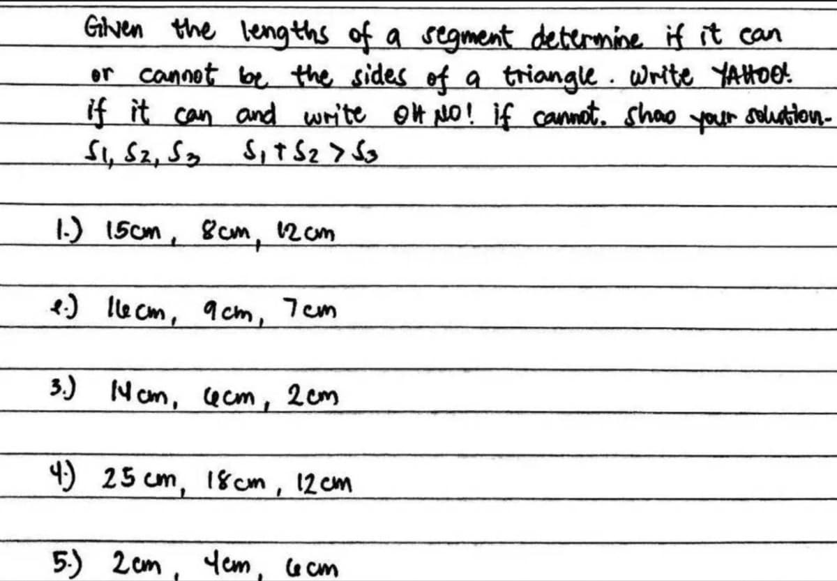 Given the lengths of a segment determine if it can
or cannot be the sides of a triangle. Write YAHOO!
if it can and write OH NO! if cannot show your solution-
S1, S2, S3 S₁ + S₂ > S3
1.) 15cm, 8cm, 12 cm
e.) llecm, 9cm, 7cm
3.) Ncm, 4cm, 2cm
4.) 25cm, 18cm, 12cm
5.) 2cm, Yem, 6cm