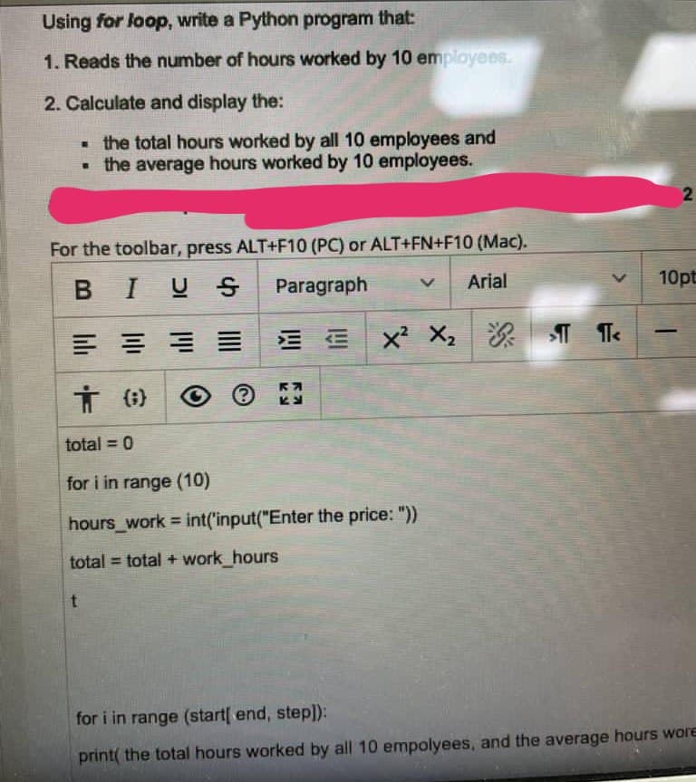 Using for loop, write a Python program that:
1. Reads the number of hours worked by 10 employees.
2. Calculate and display the:
• the total hours worked by all 10 employees and
• the average hours worked by 10 employees.
For the toolbar, press ALT+F10 (PC) or ALT+FN+F10 (Mac).
BIUS
Paragraph
Arial
10pt
E E
x² X2
次|T Te
total = 0
for i in range (10)
hours_work = int('input("Enter the price: "))
%3D
total = total + work_hours
for i in range (start[ end, step]):
print( the total hours worked by all 10 empolyees, and the average hours wore
