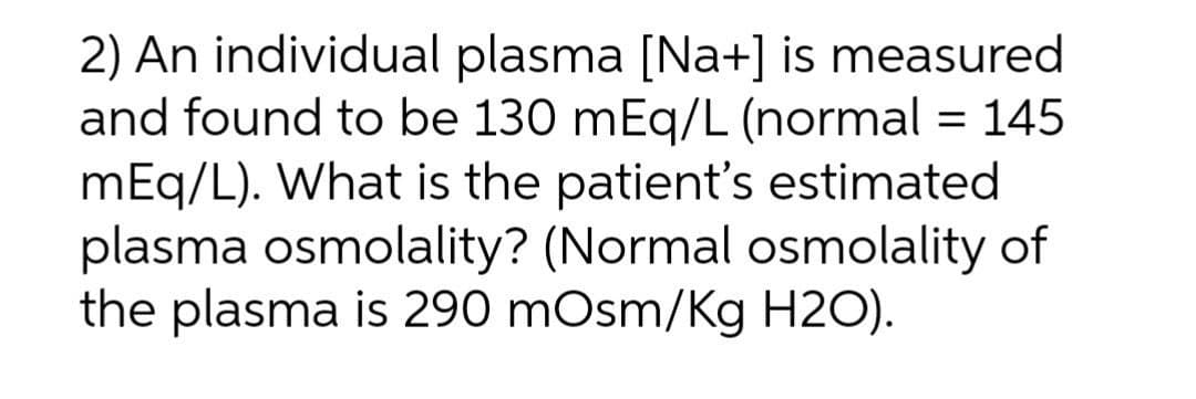2) An individual plasma [Na+] is measured
and found to be 130 mEq/L (normal = 145
mEq/L). What is the patient's estimated
plasma osmolality? (Normal osmolality of
the plasma is 290 mOsm/Kg H2O).
