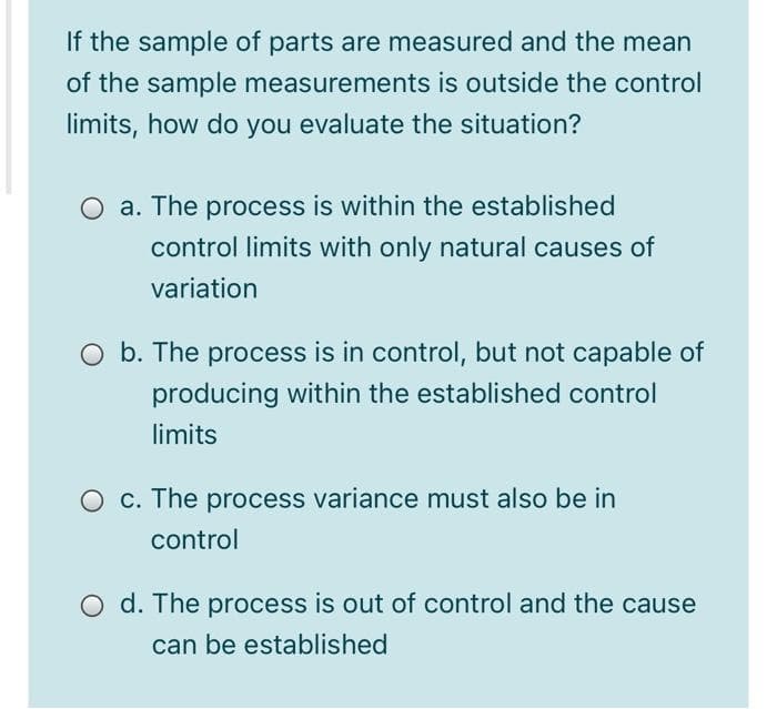 If the sample of parts are measured and the mean
of the sample measurements is outside the control
limits, how do you evaluate the situation?
O a. The process is within the established
control limits with only natural causes of
variation
O b. The process is in control, but not capable of
producing within the established control
limits
O c. The process variance must also be in
control
O d. The process is out of control and the cause
can be established
