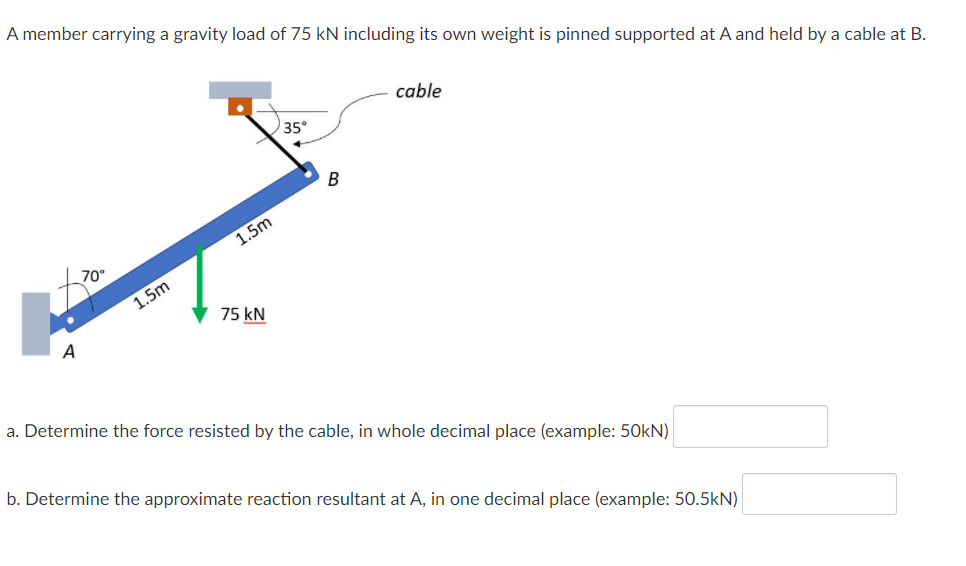 A member carrying a gravity load of 75 kN including its own weight is pinned supported at A and held by a cable at B.
cable
35°
B
1.5m
70°
1.5m
75 kN
A
a. Determine the force resisted by the cable, in whole decimal place (example: 50kN)
b. Determine the approximate reaction resultant at A, in one decimal place (example: 50.5kN)

