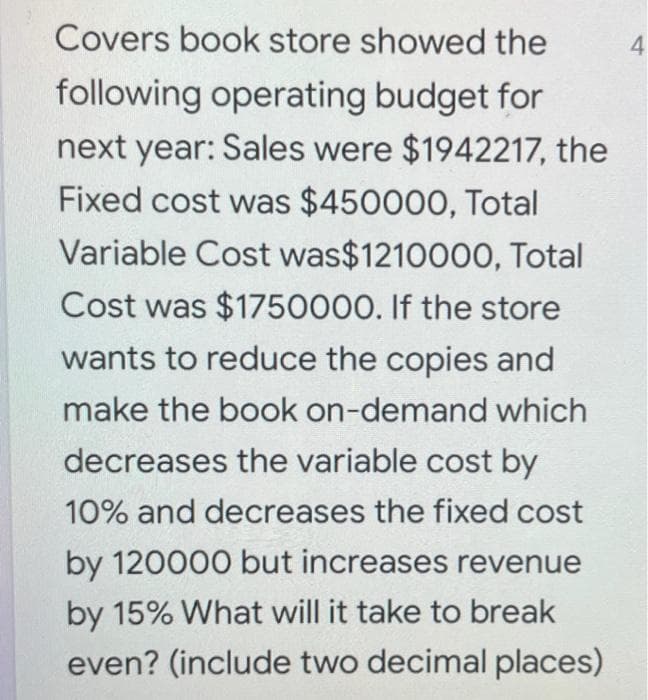 Covers book store showed the
4
following operating budget for
next year: Sales were $1942217, the
Fixed cost was $450000, Total
Variable Cost was$1210000, Total
Cost was $1750000. If the store
wants to reduce the copies and
make the book on-demand which
decreases the variable cost by
10% and decreases the fixed cost
by 120000 but increases revenue
by 15% What will it take to break
even? (include two decimal places)
