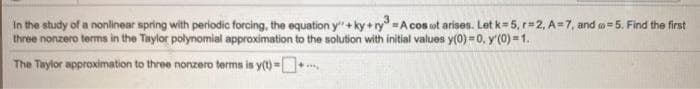 In the study of a nonlinear spring with periodic forcing, the equation y" + ky + ry =A cos ot arises. Let k=5, r=2, A=7, and o=5, Find the first
three nonzero terms in the Taylor polynomial approximation to the solution with initial values y(0) =0, y'(0) = 1.
The Taylor approximation to three nonzero terms is y(t)=
