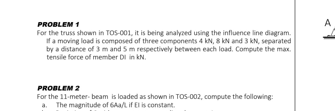 PROBLEM 1
For the truss shown in TOS-001, it is being analyzed using the influence line diagram.
If a moving load is composed of three components 4 kN, 8 kN and 3 kN, separated
by a distance of 3 m and 5 m respectively between each load. Compute the max.
tensile force of member DI in kN.
PROBLEM 2
For the 11-meter- beam is loaded as shown in TOS-002, compute the following:
a. The magnitude of 6Aa/L if El is constant.