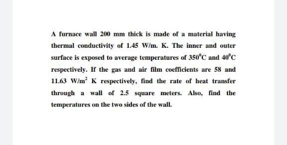 A furnace wall 200 mm thick is made of a material having
thermal conductivity of 1.45 W/m. K. The inner and outer
surface is exposed to average temperatures of 350°C and 40°C
respectively. If the gas and air film coefficients are 58 and
11.63 W/m K respectively, find the rate of heat transfer
through a wall of 2.5 square meters. Also, find the
temperatures on the two sides of the wall.
