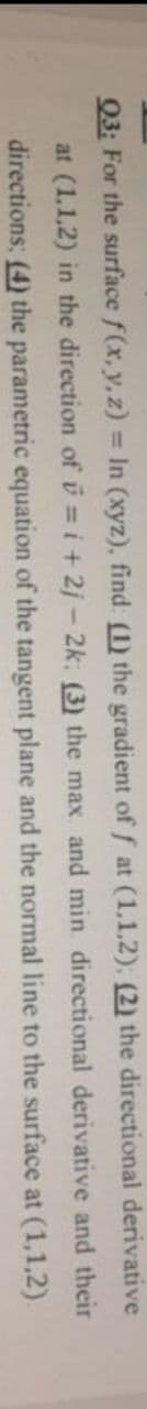 derivative
Q3: For the surface f(x, y, z)= In (xyz), find: (1) the gradient of f at (1,1,2), (2) the directional
at (1,1,2) in the direction of i=i+2j-2k; (3) the max. and min directional derivative and their
(4) the parametric equation of the tangent plane and the normal line to the surface at (1,1,2).
directions;