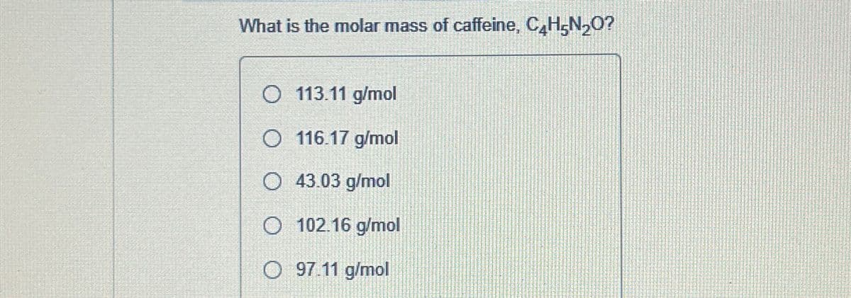 What is the molar mass of caffeine, C4H5N₂O?
113.11 g/mol
O 116.17 g/mol
O 43.03 g/mol
O 102.16 g/mol
O 97.11 g/mol