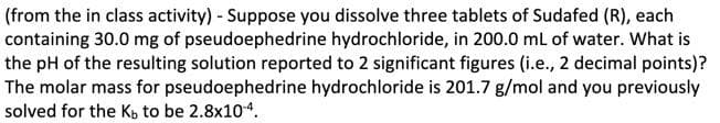 (from the in class activity) - Suppose you dissolve three tablets of Sudafed (R), each
containing 30.0 mg of pseudoephedrine hydrochloride, in 200.0 mL of water. What is
the pH of the resulting solution reported to 2 significant figures (i.e., 2 decimal points)?
The molar mass for pseudoephedrine hydrochloride is 201.7 g/mol and you previously
solved for the Ko to be 2.8x104.
