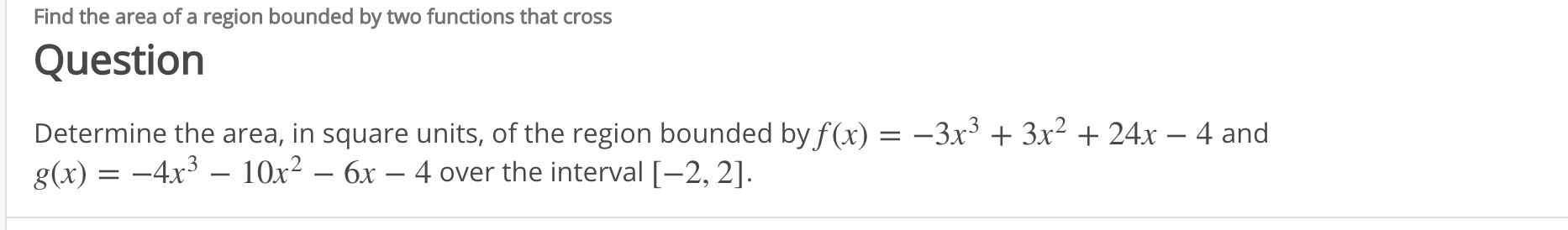 Determine the area, in square units, of the region bounded by f (x) = –3x³ + 3x² + 24x - 4 and
g(x) = -4x³ – 10x² – 6x – 4 over the interval [-2, 2].
|
