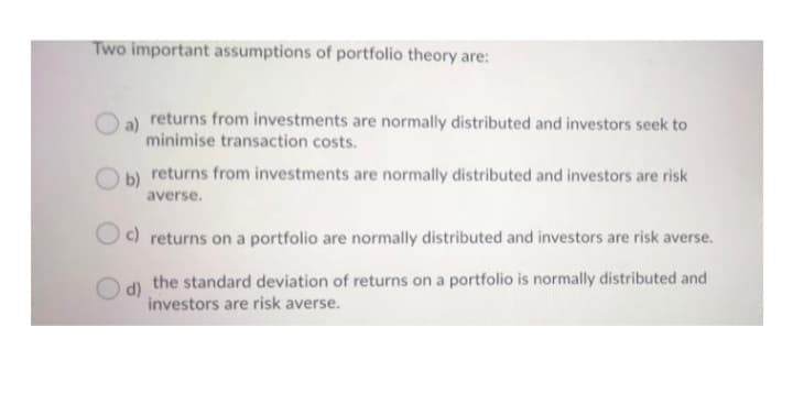 Two important assumptions of portfolio theory are:
a)
returns from investments are normally distributed and investors seek to
minimise transaction costs.
b) returns from investments are normally distributed and investors are risk
averse.
c) returns on a portfolio are normally distributed and investors are risk averse.
the standard deviation of returns on a portfolio is normally distributed and
d)
investors are risk averse.
