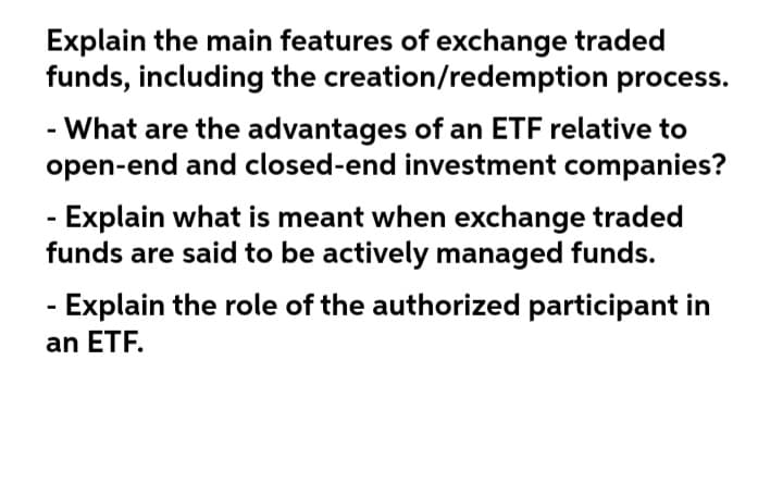 Explain the main features of exchange traded
funds, including the creation/redemption process.
- What are the advantages of an ETF relative to
open-end and closed-end investment companies?
-Explain what is meant when exchange traded
funds are said to be actively managed funds.
- Explain the role of the authorized participant in
an ETF.
