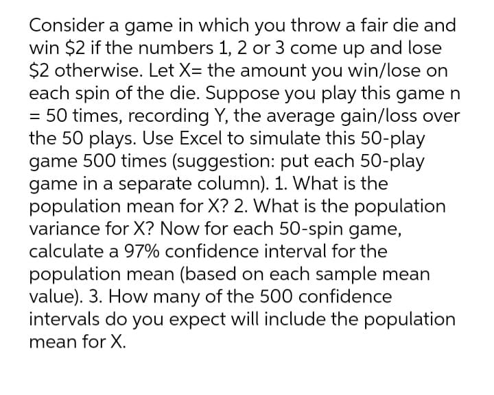 Consider a game in which you throw a fair die and
win $2 if the numbers 1, 2 or 3 come up and lose
$2 otherwise. Let X= the amount you win/lose on
each spin of the die. Suppose you play this game n
50 times, recording Y, the average gain/loss over
the 50 plays. Use Excel to simulate this 50-play
game 500 times (suggestion: put each 50-play
game in a separate column). 1. What is the
population mean for X? 2. What is the population
variance for X? Now for each 50-spin game,
calculate a 97% confidence interval for the
population mean (based on each sample mean
value). 3. How many of the 500 confidence
intervals do you expect will include the population
mean for X.
