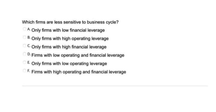 Which firms are less sensitive to business cycle?
OA Only firms with low financial leverage
B. Only firms with high operating leverage
C. Only firms with high financial leverage
D. Firms with low operating and financial leverage
OE. Only firms with low operating leverage
OF. Firms with high operating and financial leverage
