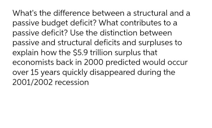 What's the difference between a structural and a
passive budget deficit? What contributes to a
passive deficit? Use the distinction between
passive and structural deficits and surpluses to
explain how the $5.9 trillion surplus that
economists back in 2000 predicted would occur
over 15 years quickly disappeared during the
2001/2002 recession
