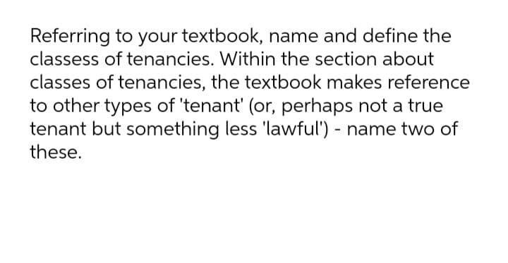 Referring to your textbook, name and define the
classess of tenancies. Within the section about
classes of tenancies, the textbook makes reference
to other types of 'tenant' (or, perhaps not a true
tenant but something less 'lawful') - name two of
these.
