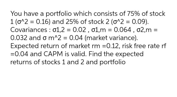 You have a portfolio which consists of 75% of stock
1 (o^2 = 0.16) and 25% of stock 2 (o^2 = 0.09).
Covariances : o1,2 = 0.02 , o1,m = 0.064 , 02,m =
0.032 and o m^2 = 0.04 (market variance).
Expected return of market rm =0.12, risk free rate rf
=0.04 and CAPM is valid. Find the expected
returns of stocks 1 and 2 and portfolio
